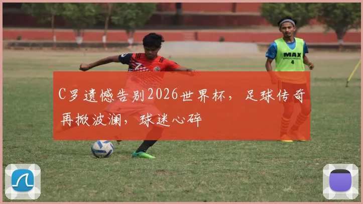 C罗遗憾告别2026世界杯，足球传奇再掀波澜，球迷心碎