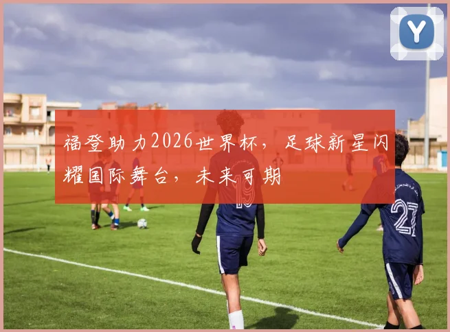 福登助力2026世界杯，足球新星闪耀国际舞台，未来可期