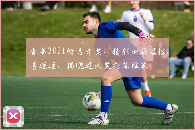 香港2021特马开奖，精彩回顾逗惊喜连连，揭晓逗大奖花落谁家