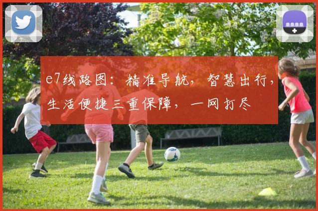 e7线路图：精准导航，智慧出行，生活便捷三重保障，一网打尽