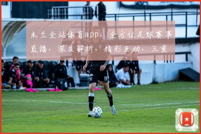 米兰全站体育app，全方位足球赛事直播，深度解析，精彩互动，三重福利等你来