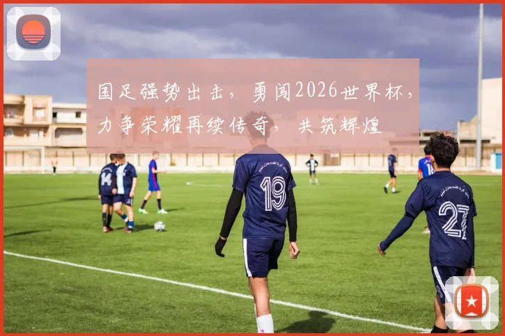 国足强势出击，勇闯2026世界杯，力争荣耀再续传奇，共筑辉煌