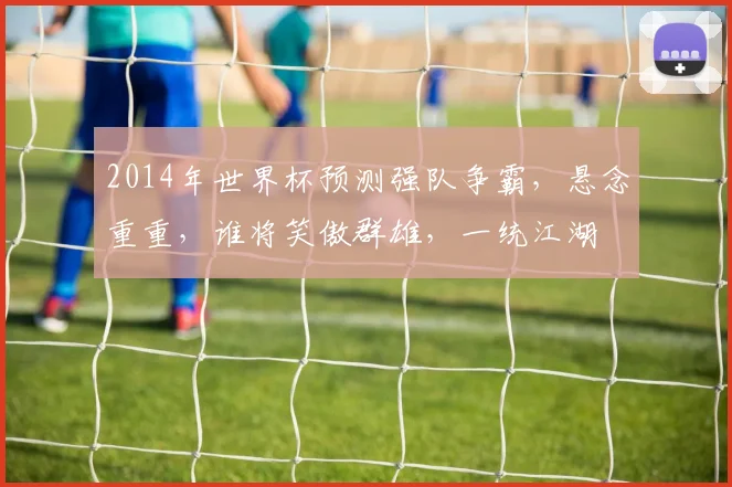2014年世界杯预测强队争霸，悬念重重，谁将笑傲群雄，一统江湖